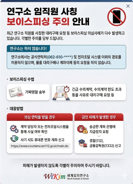 연구소 임직원 사칭 보이스피싱 주의 안내.최근 연구소 직원을 사칭한 대리구매 요청 등 보이스피싱 의심사례가 다수 발생하고 있습니다.각별한 주의를 당부 드립니다.연구소는 하지 않습니다!- 연구소에서는 공식연락처(062-610-****) 및 전자조달 시스템 이외의 경로를 이용하지 않으며, 물품 대리구매나 계좌이체 등의 요청을 하지 않습니다.보이스피싱 수법- 가짜명함 송부- 긴급 수의계약, 수의계약 한도 초과 등의 사유로 대리구매 요청 등대응방법1. 의심 연락을 받을 경우- 계약 담당자 또는 전자조달시스템을 통해 사실 여부 확인 > 사기 시도 휴대폰 번호,계좌 신고2. 금전 피해가 발생한 경우- 송금한 계좌 은행에 지급정지 요청 > 경찰(112), 금융감독원(1332) 신고피해가 발생하지 않도록 각별히 주의하여 주시기 바랍니다.Wikim 세계김치연구소